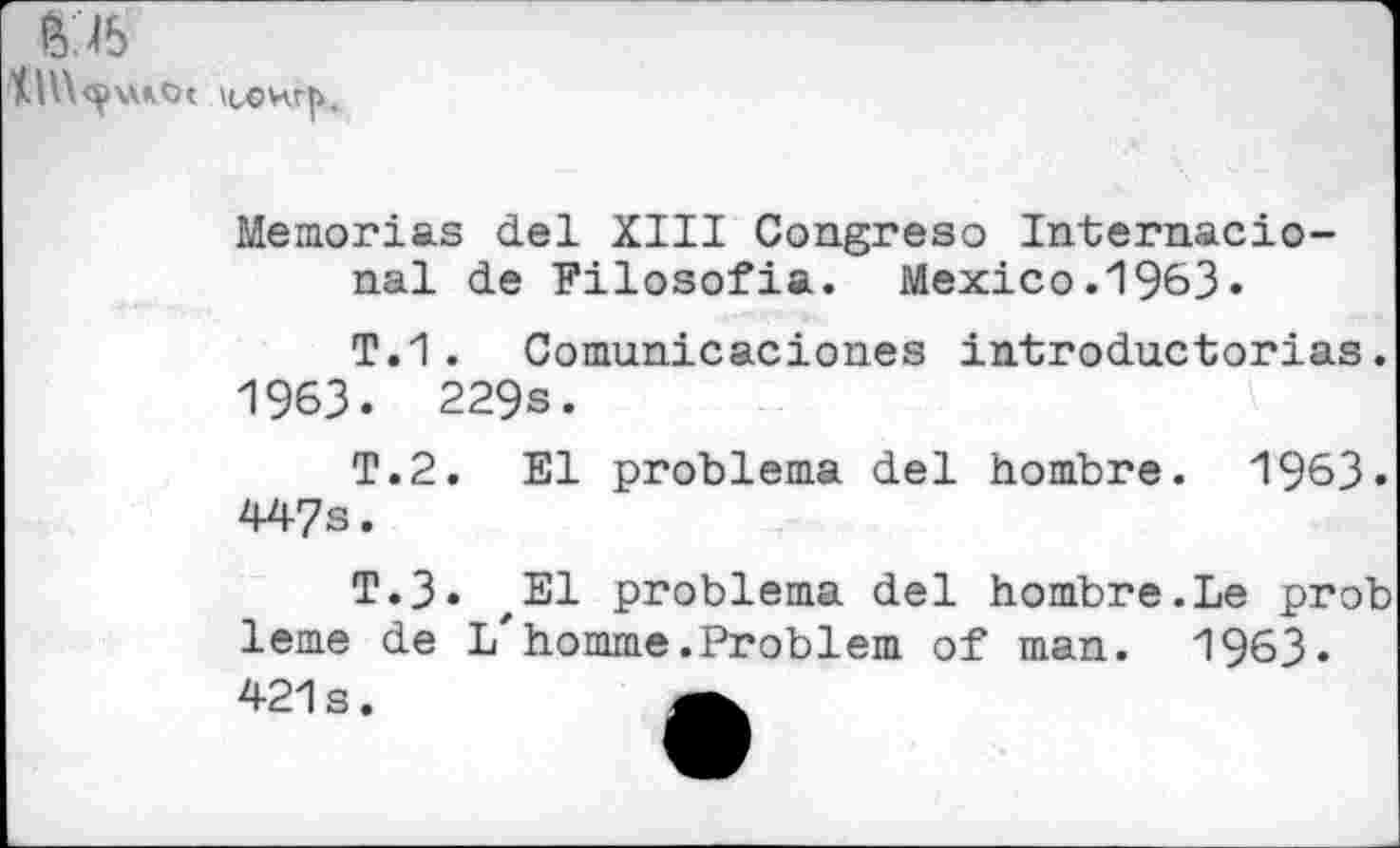 ﻿6 b
Memorias del XIII Congreso Internacio-nal de Filosofia. Mexico.1963«
T.1 . Comunicaciones introductorias. 1963. 229s.
T.2. El problema del hombre. 1963. 447s.
T.3. zEl problema del hombre.Le prob lerne de l/homme.Problem of man. 1963» 421s.